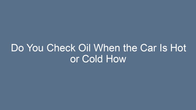 Do You Check Oil When the Car Is Hot or Cold How to Get Accurate Readings Every Time