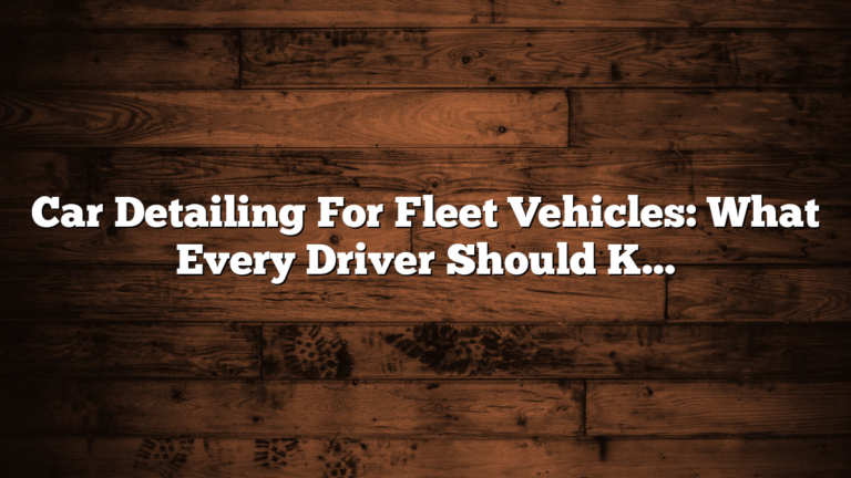 Car Detailing For Fleet Vehicles: What Every Driver Should Know