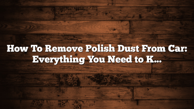 How To Remove Polish Dust From Car: Everything You Need to Know